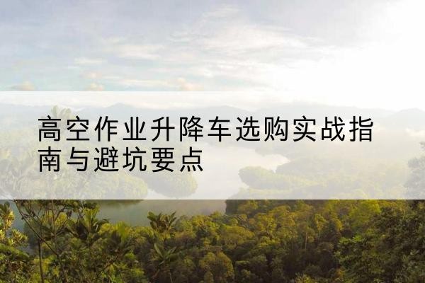 郾城升降车怎么选-高空作业升降车选购实战指南与避坑要点