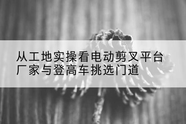 郾城电动剪叉升降平台厂家-从工地实操看电动剪叉平台厂家与登高车挑选门道