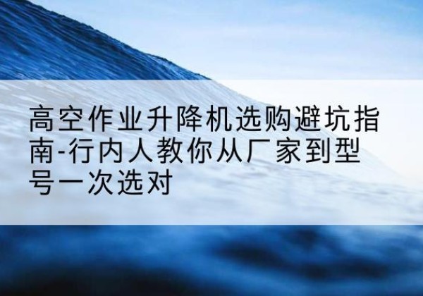 郾城升降平台厂家-高空作业升降机选购避坑指南-行内人教你从厂家到型号一次选对