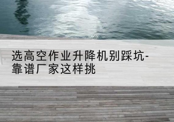 郾城剪叉式升降机厂家-选高空作业升降机别踩坑-靠谱厂家这样挑