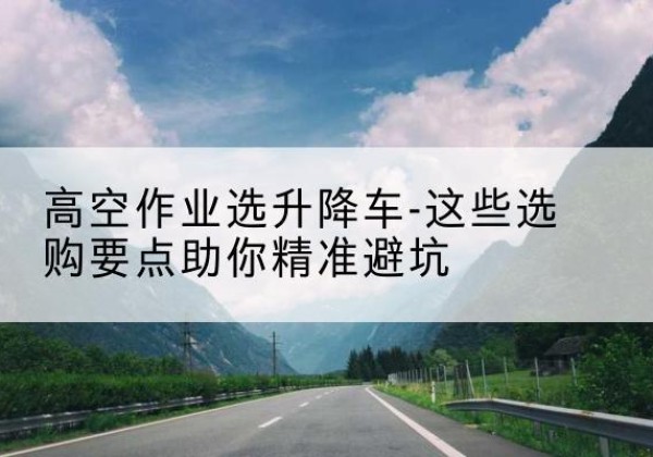 郾城升降车厂家-高空作业选升降车-这些选购要点助你*避坑