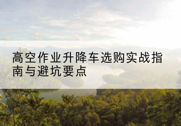 郾城升降车怎么选-高空作业升降车选购实战指南与避坑要点