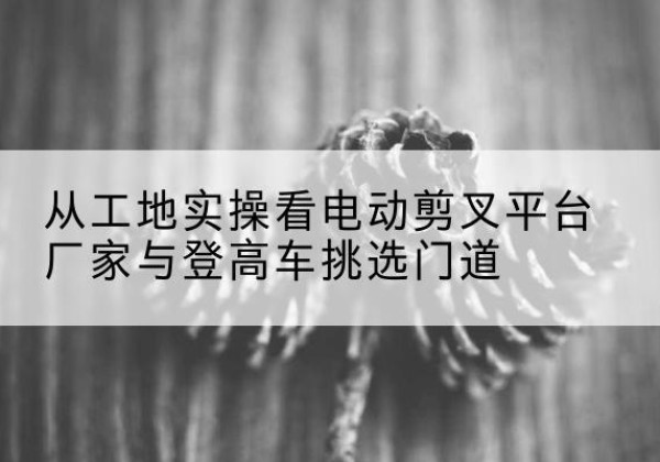 郾城电动剪叉升降平台厂家-从工地实操看电动剪叉平台厂家与登高车挑选门道